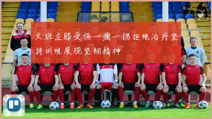 文班左膝受伤一瘸一拐拒绝治疗坚持训练展现坚韧精神