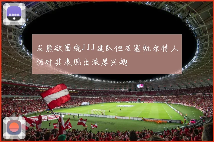 灰熊欲围绕JJJ建队但活塞凯尔特人仍对其表现出浓厚兴趣