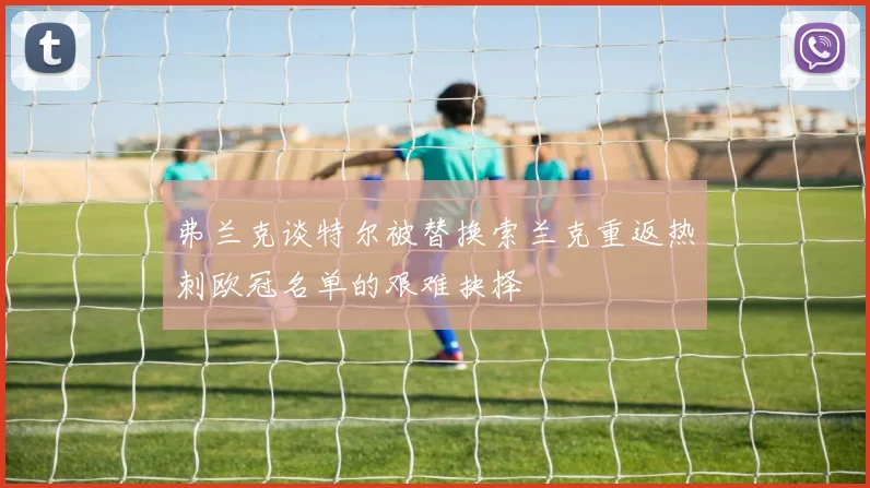 弗兰克谈特尔被替换索兰克重返热刺欧冠名单的艰难抉择