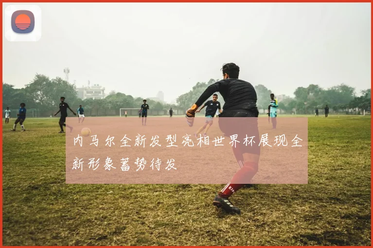 内马尔全新发型亮相世界杯展现全新形象蓄势待发