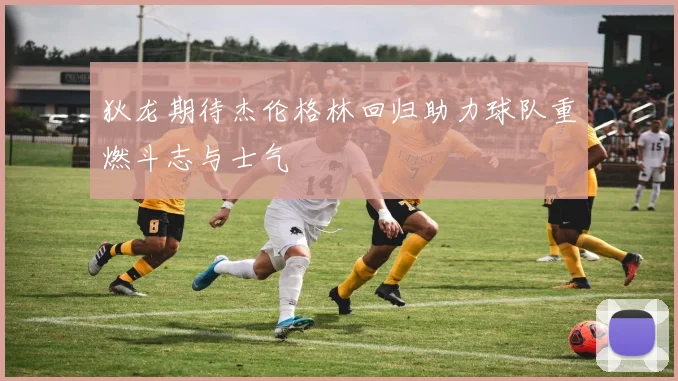狄龙期待杰伦格林回归助力球队重燃斗志与士气