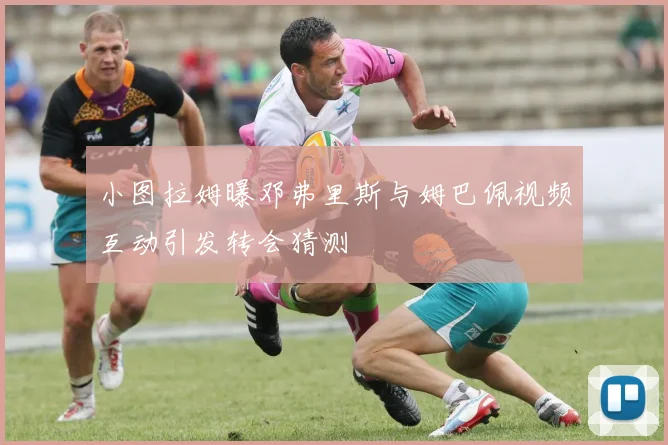 小图拉姆曝邓弗里斯与姆巴佩视频互动引发转会猜测