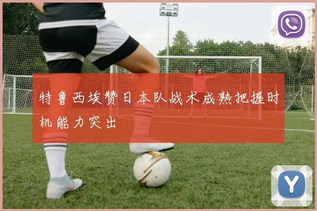 特鲁西埃赞日本队战术成熟把握时机能力突出