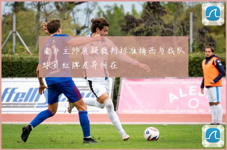 南非主帅质疑裁判标准梅西与我队球员红牌差异何在