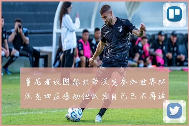 鲁尼建议图赫尔带沃克参加世界杯沃克回应感动但认为自己已不再适合