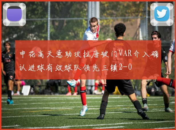 申花高天意助攻拉唐破门VAR介入确认进球有效球队领先三镇2-0