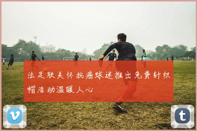 法足联关怀抗癌球迷推出免费针织帽活动温暖人心