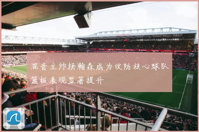混音主帅杨瀚森成为攻防核心球队篮板表现显著提升