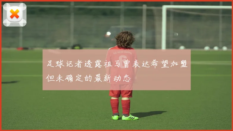 足球记者透露祖马曾表达希望加盟但未确定的最新动态