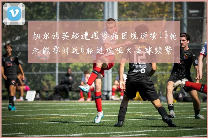 切尔西英超遭遇惨痛困境连续13轮未能零封近6轮进攻哑火丢球频繁