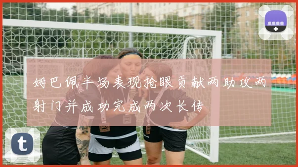 姆巴佩半场表现抢眼贡献两助攻两射门并成功完成两次长传