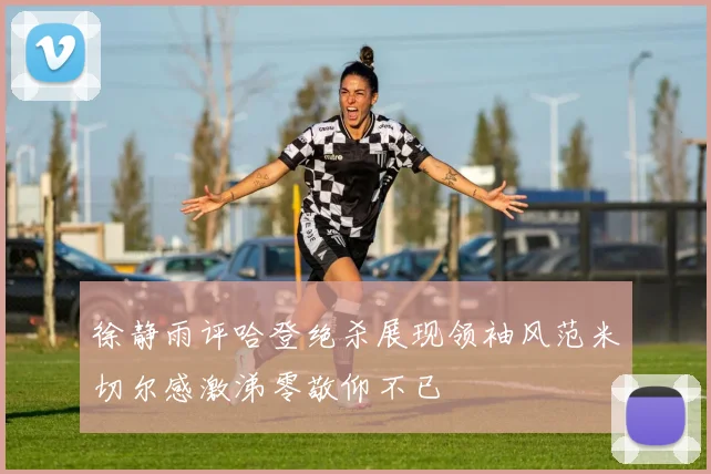 徐静雨评哈登绝杀展现领袖风范米切尔感激涕零敬仰不已