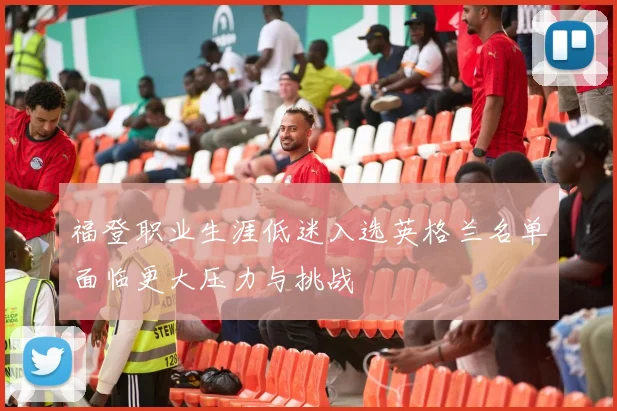 福登职业生涯低迷入选英格兰名单面临更大压力与挑战