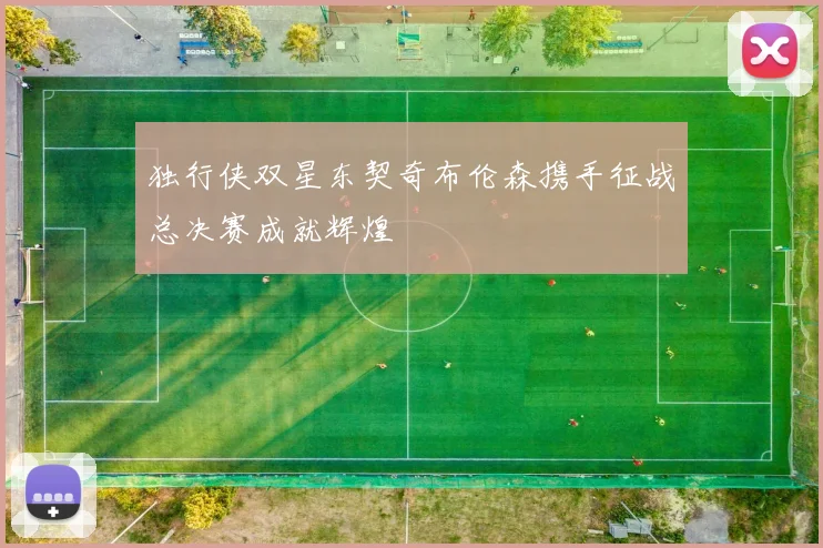 独行侠双星东契奇布伦森携手征战总决赛成就辉煌