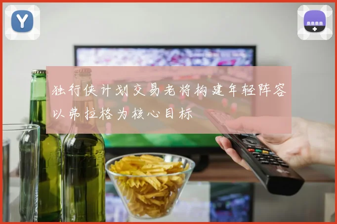 独行侠计划交易老将构建年轻阵容以弗拉格为核心目标