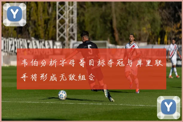 韦伯分析字母哥目标夺冠与库里联手将形成无敌组合