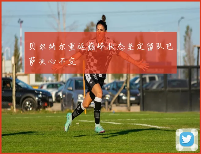 贝尔纳尔重返巅峰状态坚定留队巴萨决心不变