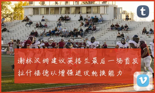 谢林汉姆建议英格兰最后一场首发拉什福德以增强进攻轮换能力