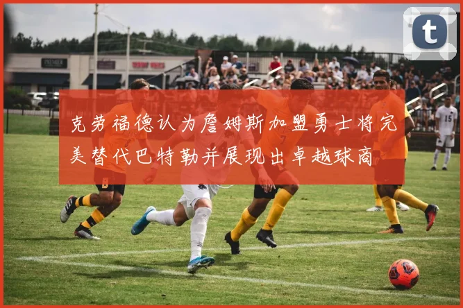 克劳福德认为詹姆斯加盟勇士将完美替代巴特勒并展现出卓越球商
