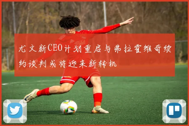 尤文新CEO计划重启与弗拉霍维奇续约谈判或将迎来新转机
