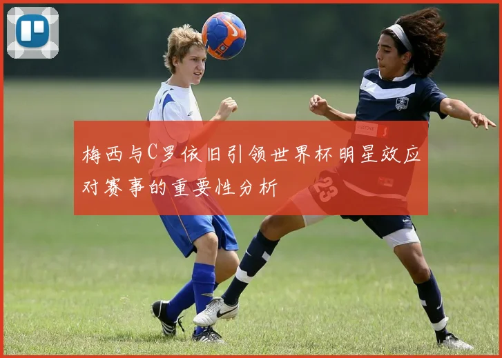 梅西与C罗依旧引领世界杯明星效应对赛事的重要性分析