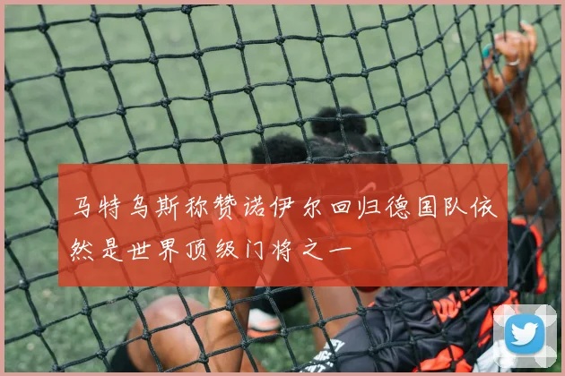 马特乌斯称赞诺伊尔回归德国队依然是世界顶级门将之一