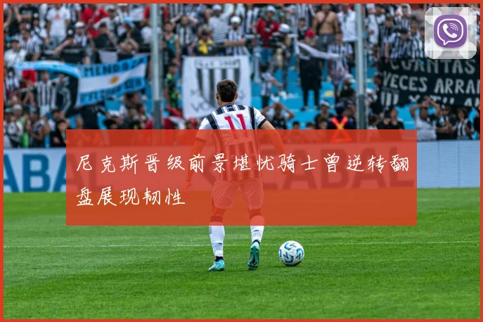 尼克斯晋级前景堪忧骑士曾逆转翻盘展现韧性