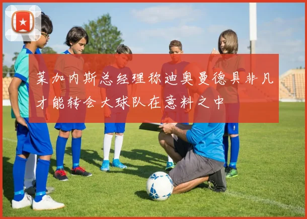 莱加内斯总经理称迪奥曼德具非凡才能转会大球队在意料之中