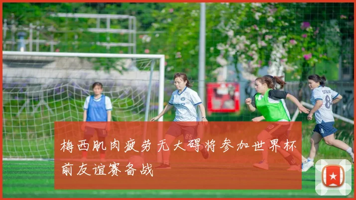 梅西肌肉疲劳无大碍将参加世界杯前友谊赛备战