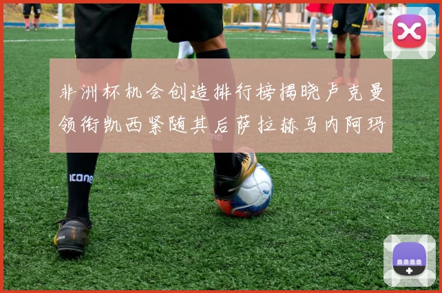 非洲杯机会创造排行榜揭晓卢克曼领衔凯西紧随其后萨拉赫马内阿玛德跻身前五