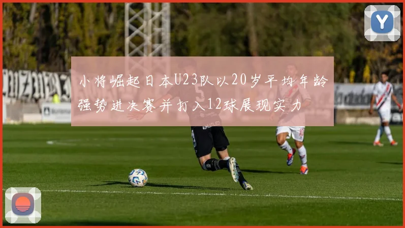 小将崛起日本U23队以20岁平均年龄强势进决赛并打入12球展现实力